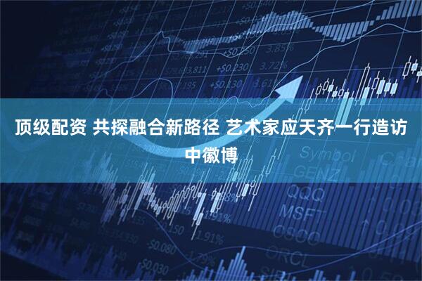 顶级配资 共探融合新路径 艺术家应天齐一行造访中徽博