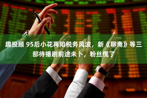 趣投顾 95后小花再陷税务风波，新《聊斋》等三部待播剧前途未卜，粉丝慌了