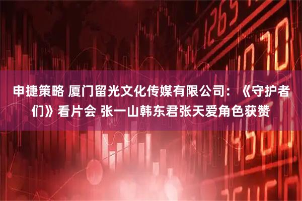 申捷策略 厦门留光文化传媒有限公司：《守护者们》看片会 张一山韩东君张天爱角色获赞