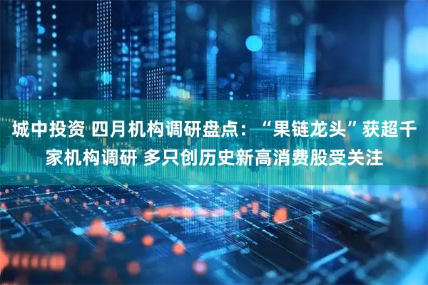 城中投资 四月机构调研盘点：“果链龙头”获超千家机构调研 多只创历史新高消费股受关注
