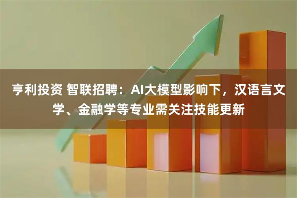 亨利投资 智联招聘：AI大模型影响下，汉语言文学、金融学等专业需关注技能更新