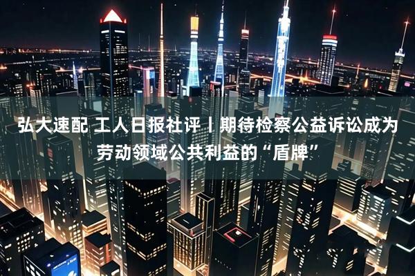 弘大速配 工人日报社评丨期待检察公益诉讼成为劳动领域公共利益的“盾牌”