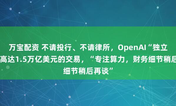 万宝配资 不请投行、不请律所，OpenAI“独立完成”高达1.5万亿美元的交易，“专注算力，财务细节稍后再谈”