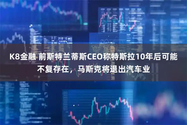K8金融 前斯特兰蒂斯CEO称特斯拉10年后可能不复存在，马斯克将退出汽车业