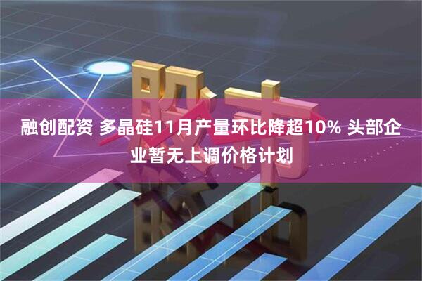 融创配资 多晶硅11月产量环比降超10% 头部企业暂无上调价格计划