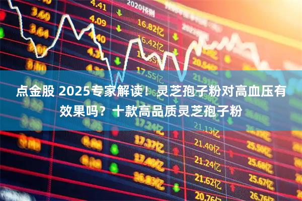 点金股 2025专家解读！灵芝孢子粉对高血压有效果吗？十款高品质灵芝孢子粉