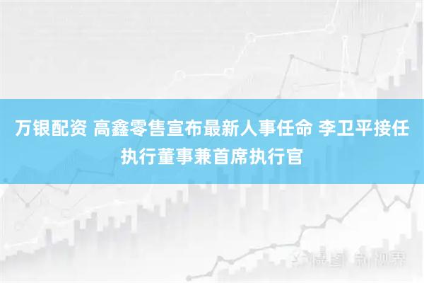 万银配资 高鑫零售宣布最新人事任命 李卫平接任执行董事兼首席执行官