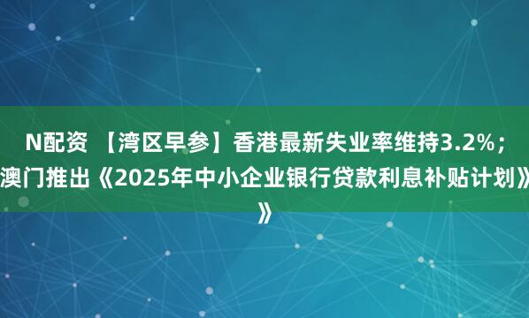 N配资 【湾区早参】香港最新失业率维持3.2%；澳门推出《2025年中小企业银行贷款利息补贴计划》