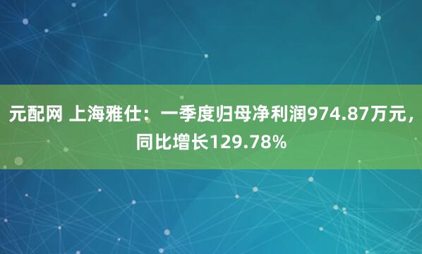 元配网 上海雅仕：一季度归母净利润974.87万元，同比增长129.78%
