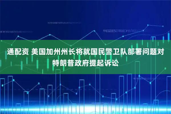 通配资 美国加州州长将就国民警卫队部署问题对特朗普政府提起诉讼