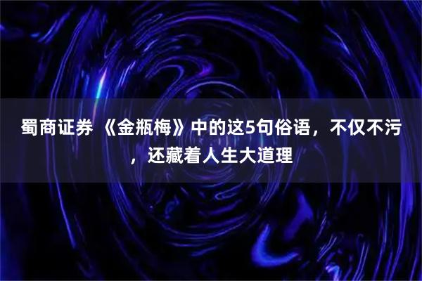 蜀商证券 《金瓶梅》中的这5句俗语，不仅不污，还藏着人生大道理