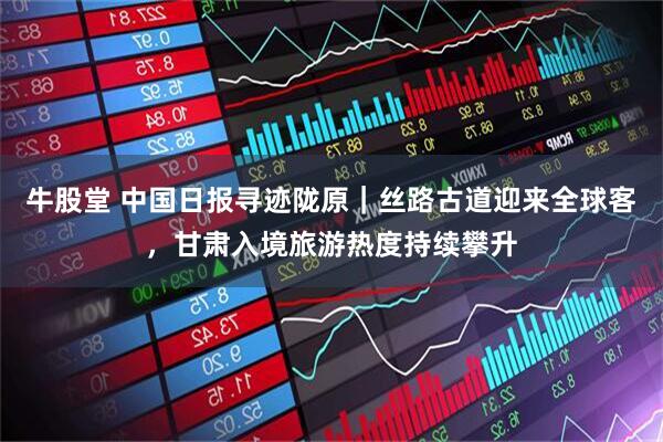 牛股堂 中国日报寻迹陇原|丝路古道迎来全球客,甘肃入境旅游热度持续攀升