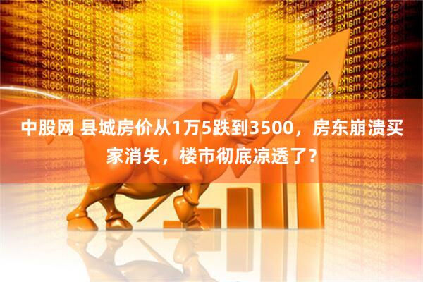中股网 县城房价从1万5跌到3500,房东崩溃买家消失,楼市彻底凉透了?