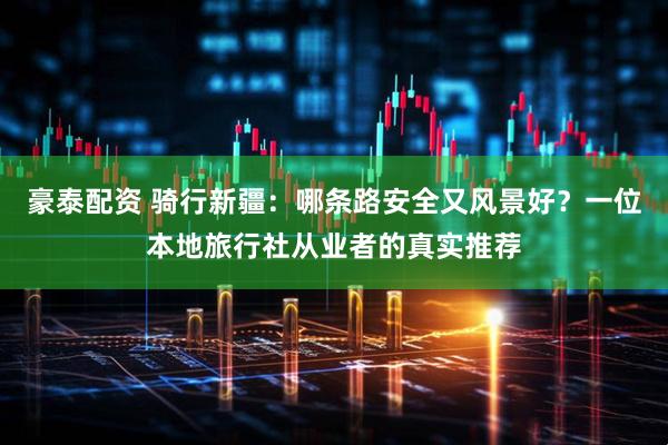 豪泰配资 骑行新疆：哪条路安全又风景好？一位本地旅行社从业者的真实推荐