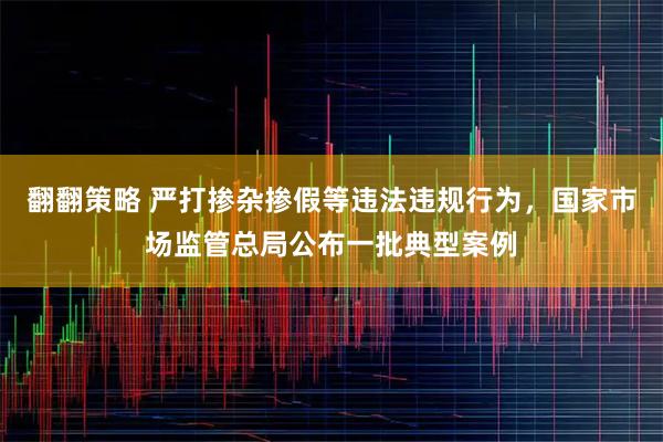 翻翻策略 严打掺杂掺假等违法违规行为，国家市场监管总局公布一批典型案例
